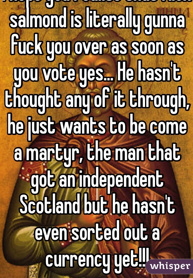 I hope you realise that Alex salmond is literally gunna fuck you over as soon as you vote yes... He hasn't thought any of it through, he just wants to be come a martyr, the man that got an independent Scotland but he hasn't even sorted out a currency yet!!!