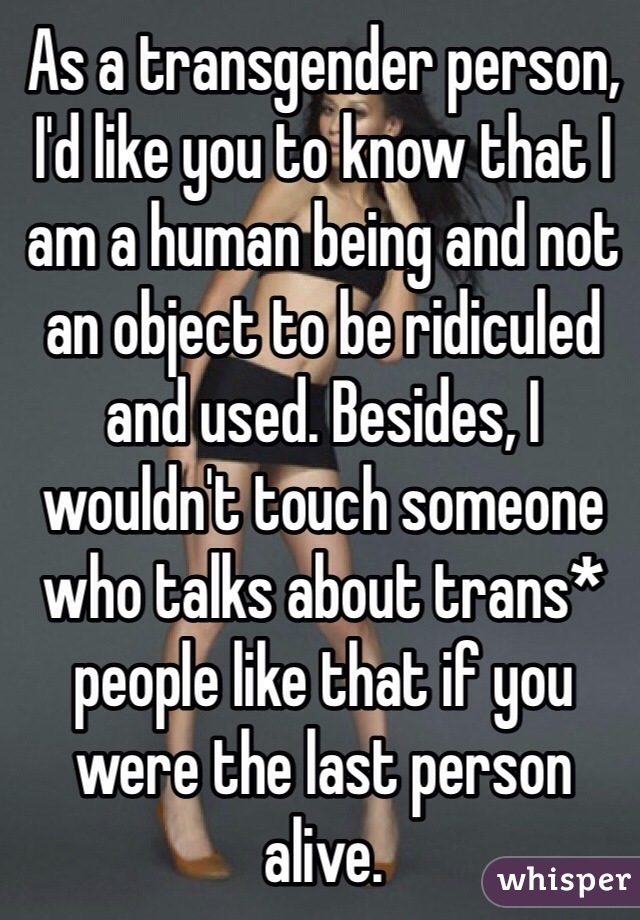 As a transgender person, I'd like you to know that I am a human being and not an object to be ridiculed and used. Besides, I wouldn't touch someone who talks about trans* people like that if you were the last person alive.
