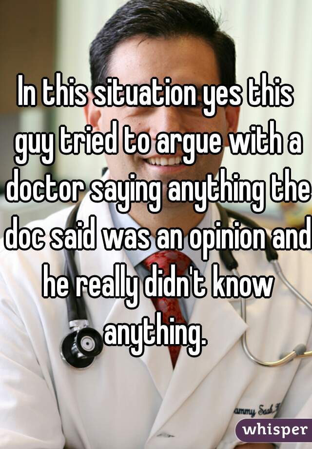 In this situation yes this guy tried to argue with a doctor saying anything the doc said was an opinion and he really didn't know anything. 