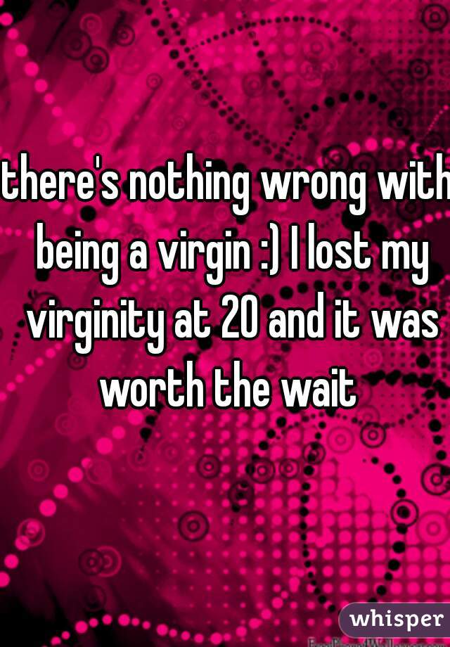there's nothing wrong with being a virgin :) I lost my virginity at 20 and it was worth the wait 