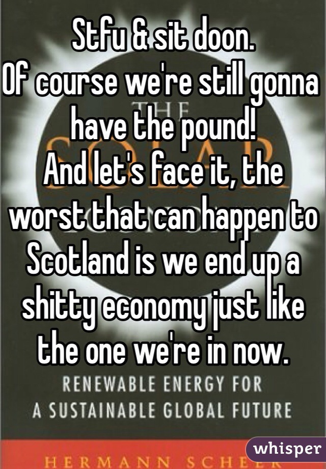Stfu & sit doon.
Of course we're still gonna have the pound!
And let's face it, the worst that can happen to Scotland is we end up a shitty economy just like the one we're in now.