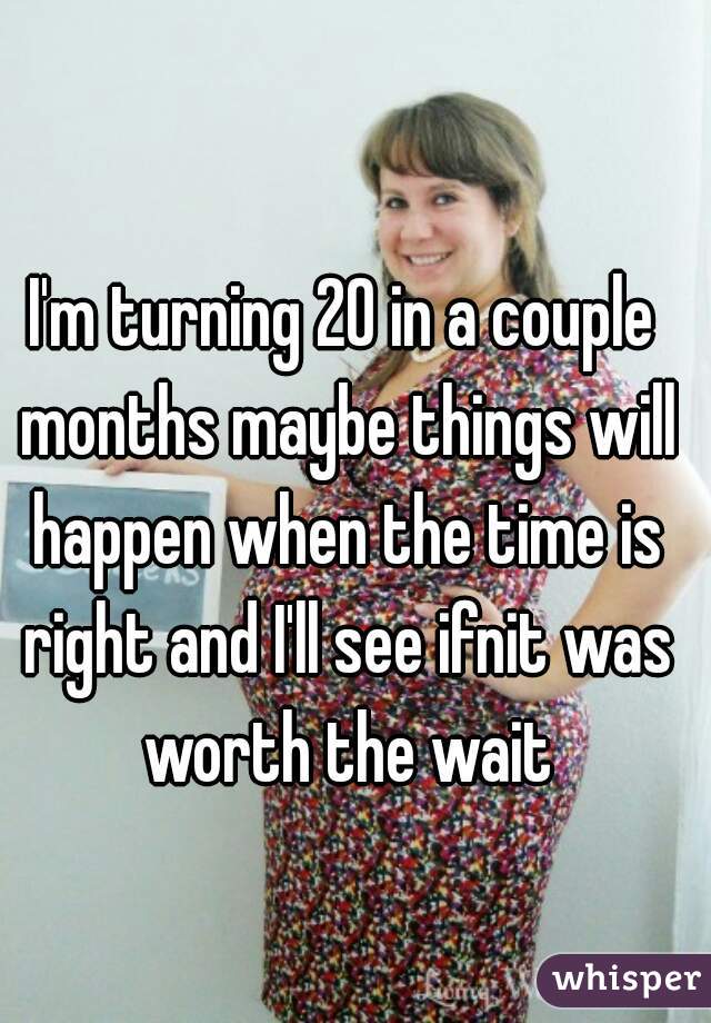 I'm turning 20 in a couple months maybe things will happen when the time is right and I'll see ifnit was worth the wait