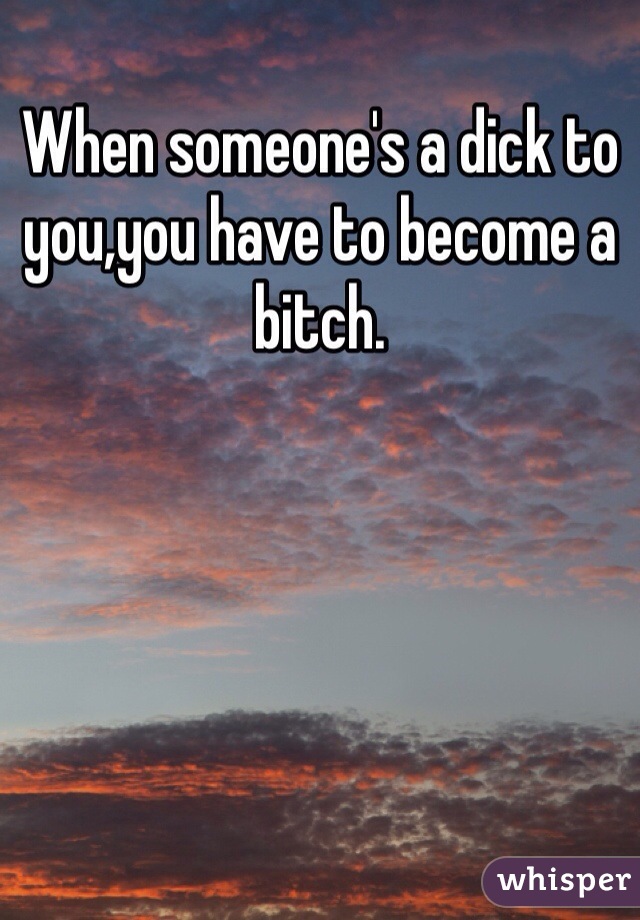 When someone's a dick to you,you have to become a bitch.
