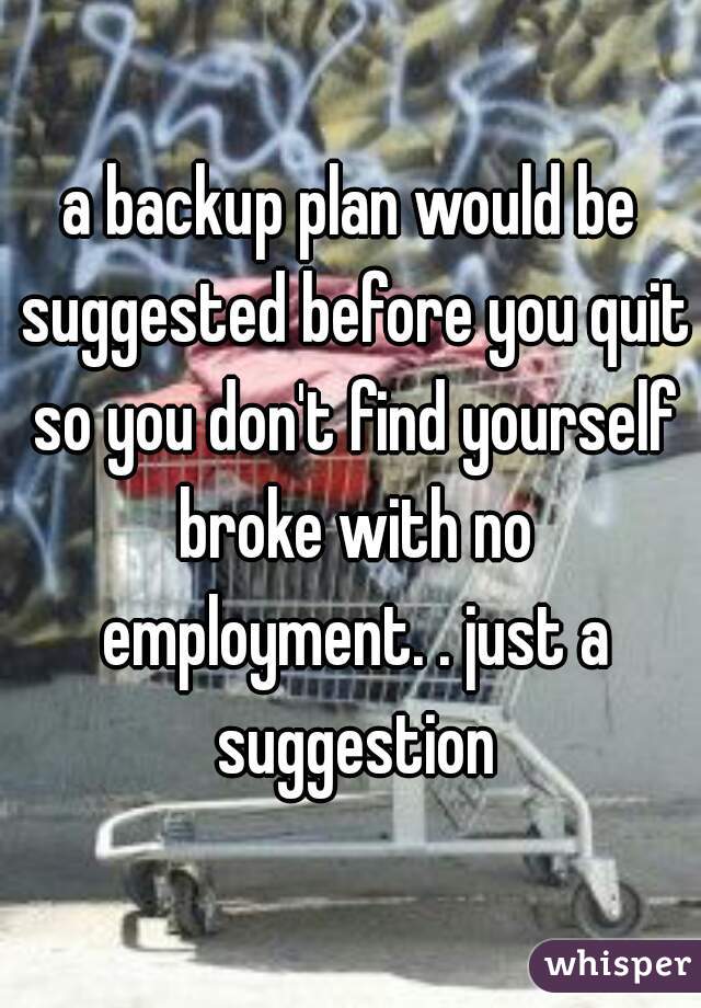 a backup plan would be suggested before you quit so you don't find yourself broke with no employment. . just a suggestion