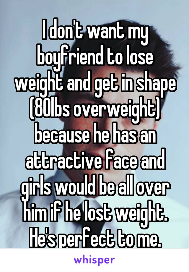 I don't want my boyfriend to lose weight and get in shape (80lbs overweight) because he has an attractive face and girls would be all over him if he lost weight. He's perfect to me.