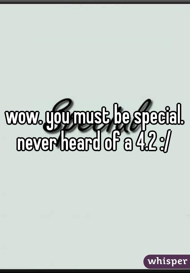 wow. you must be special. never heard of a 4.2 :/ 