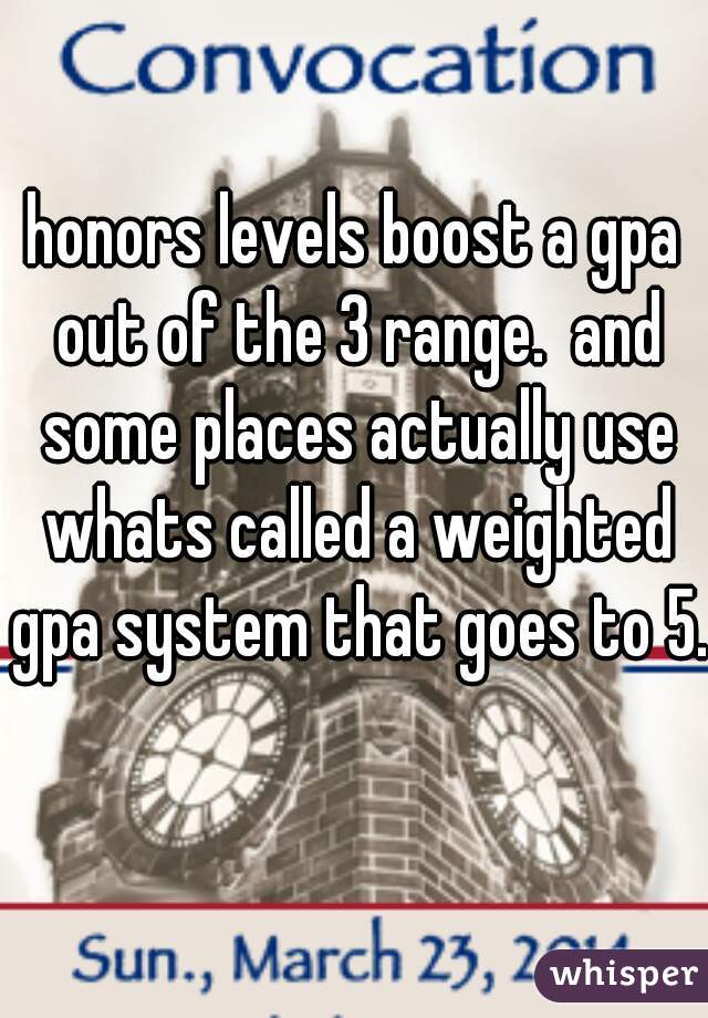 honors levels boost a gpa out of the 3 range.  and some places actually use whats called a weighted gpa system that goes to 5.  