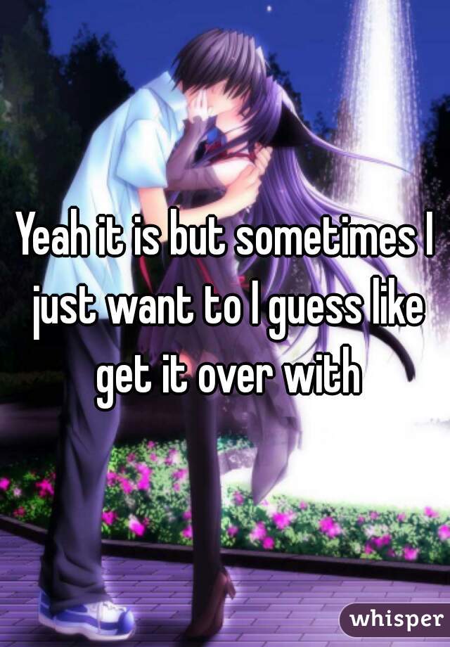 Yeah it is but sometimes I just want to I guess like get it over with