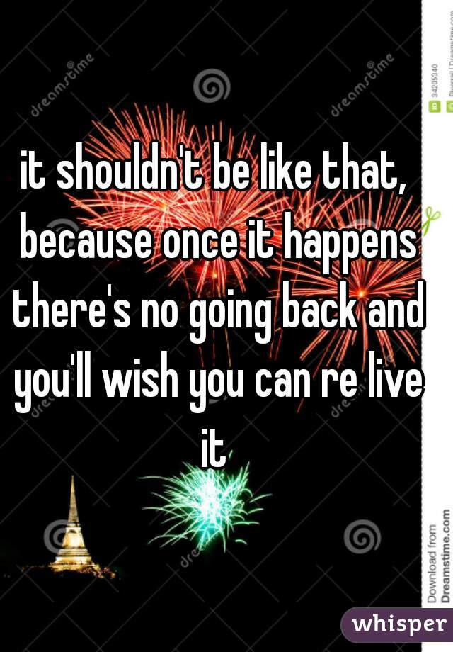 it shouldn't be like that, because once it happens there's no going back and you'll wish you can re live it 
