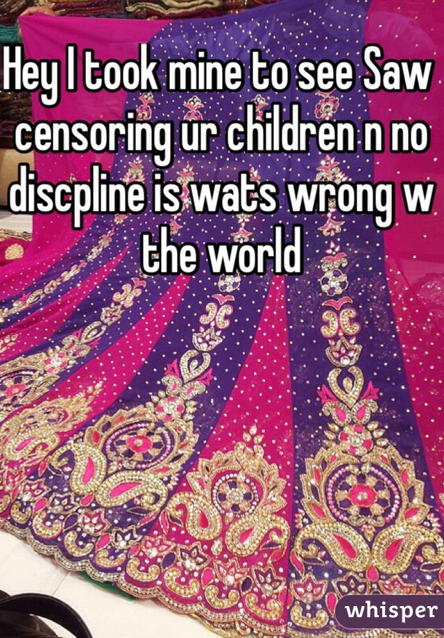 Hey I took mine to see Saw censoring ur children n no discpline is wats wrong w the world