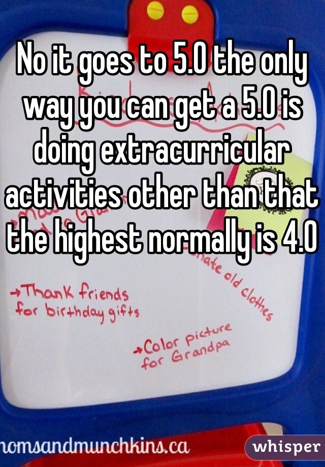 No it goes to 5.0 the only way you can get a 5.0 is doing extracurricular activities other than that the highest normally is 4.0