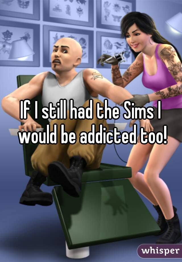 If I still had the Sims I would be addicted too!
