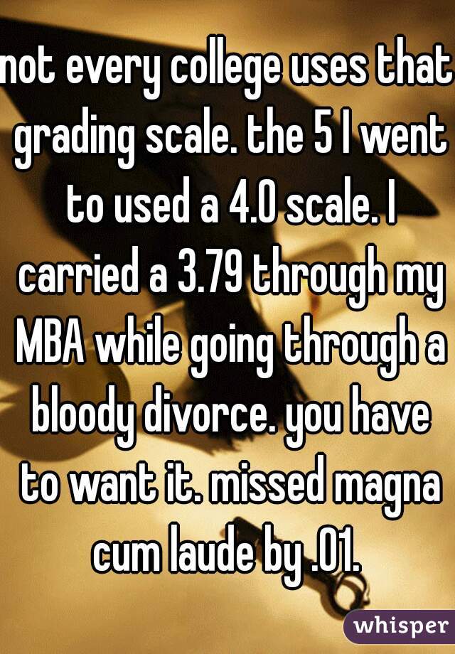 not every college uses that grading scale. the 5 I went to used a 4.0 scale. I carried a 3.79 through my MBA while going through a bloody divorce. you have to want it. missed magna cum laude by .01. 