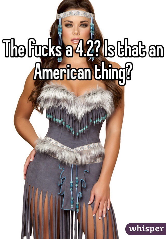The fucks a 4.2? Is that an American thing? 