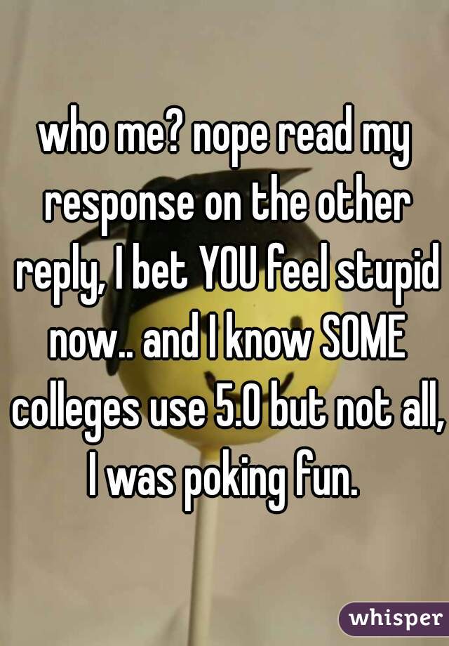 who me? nope read my response on the other reply, I bet YOU feel stupid now.. and I know SOME colleges use 5.0 but not all, I was poking fun. 