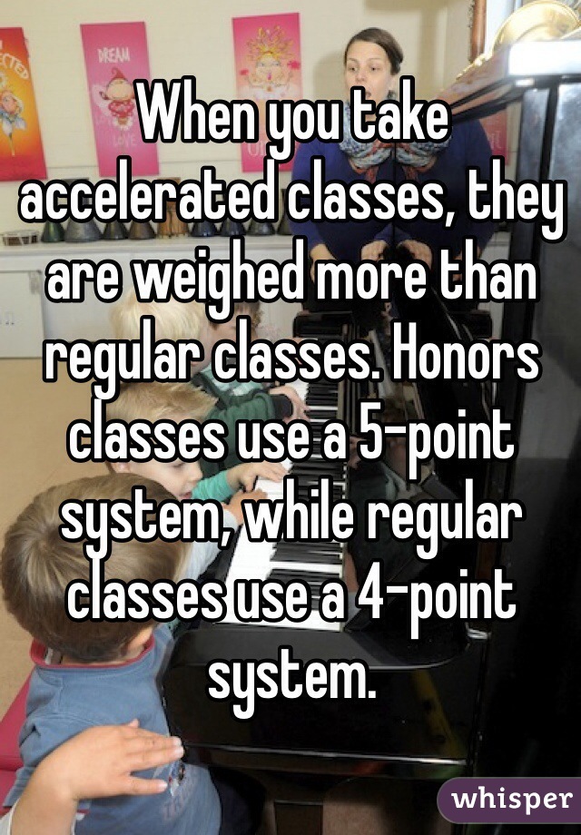 When you take accelerated classes, they are weighed more than regular classes. Honors classes use a 5-point system, while regular classes use a 4-point system.