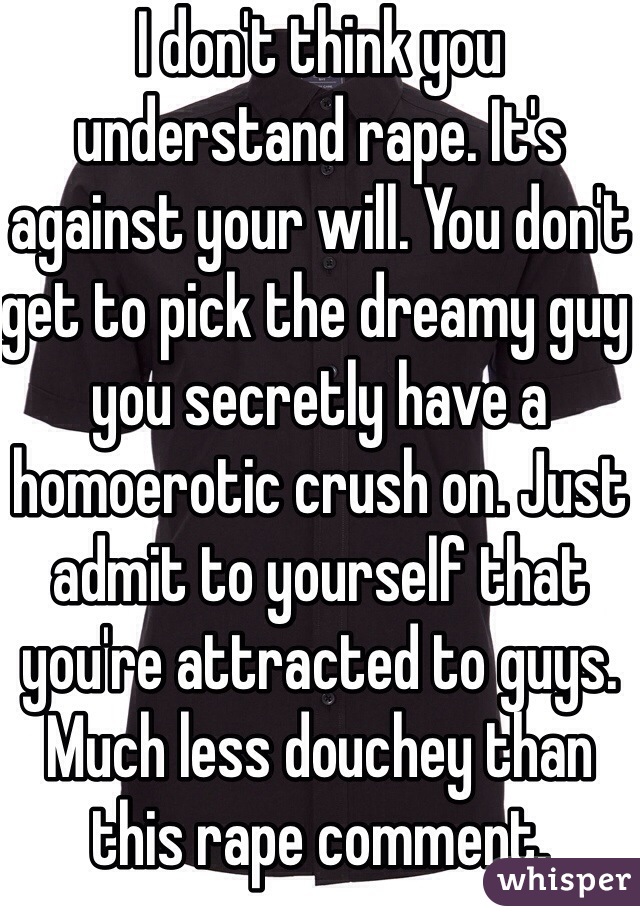 I don't think you understand rape. It's against your will. You don't get to pick the dreamy guy you secretly have a homoerotic crush on. Just admit to yourself that you're attracted to guys. Much less douchey than this rape comment. 