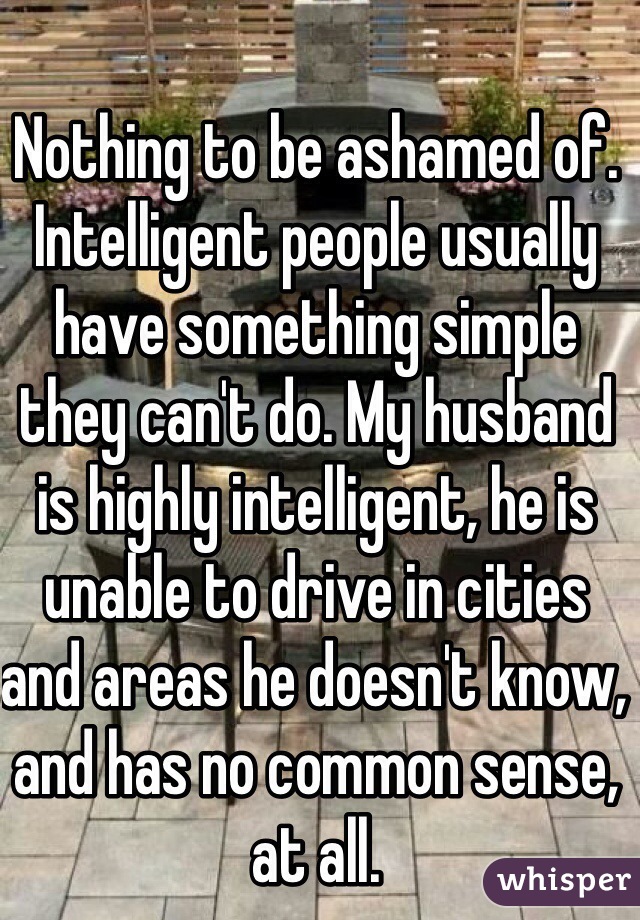 Nothing to be ashamed of. Intelligent people usually have something simple they can't do. My husband is highly intelligent, he is unable to drive in cities and areas he doesn't know, and has no common sense, at all.