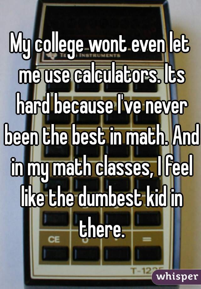 My college wont even let me use calculators. Its hard because I've never been the best in math. And in my math classes, I feel like the dumbest kid in there.