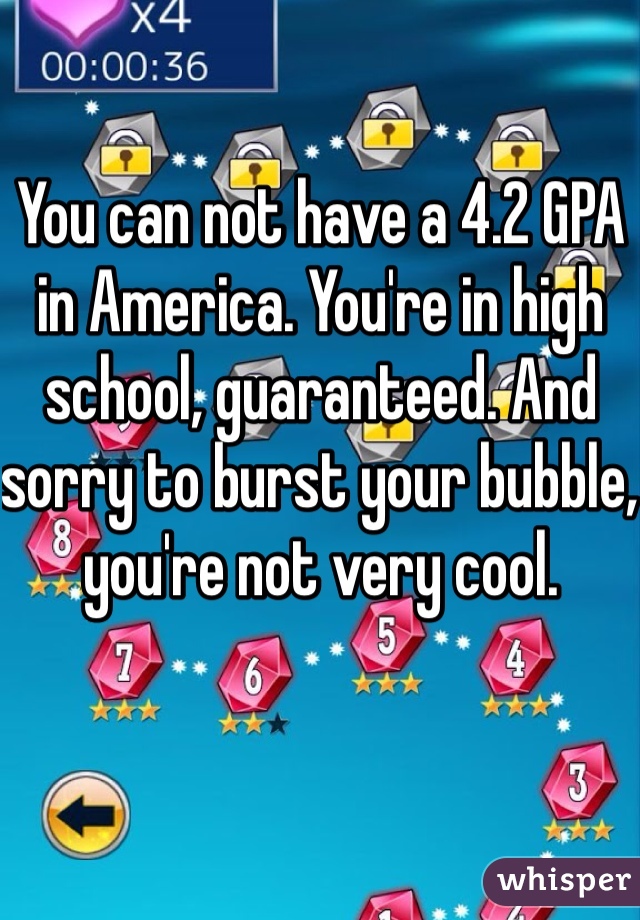 You can not have a 4.2 GPA in America. You're in high school, guaranteed. And sorry to burst your bubble, you're not very cool. 