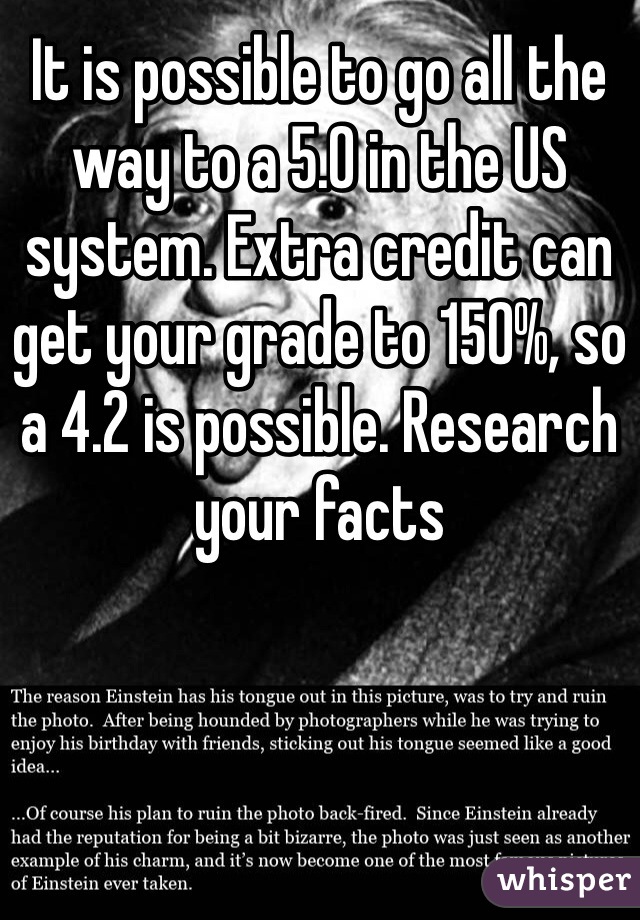 It is possible to go all the way to a 5.0 in the US system. Extra credit can get your grade to 150%, so a 4.2 is possible. Research your facts 