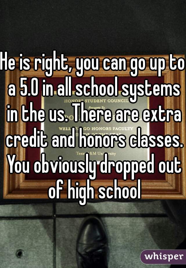 He is right, you can go up to a 5.0 in all school systems in the us. There are extra credit and honors classes. You obviously dropped out of high school