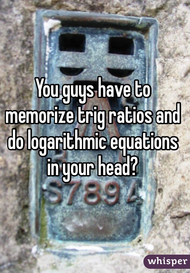 You guys have to memorize trig ratios and do logarithmic equations in your head?

