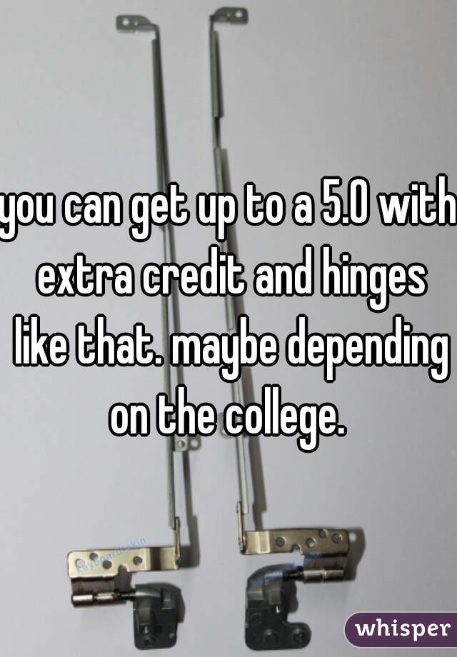 you can get up to a 5.0 with extra credit and hinges like that. maybe depending on the college. 