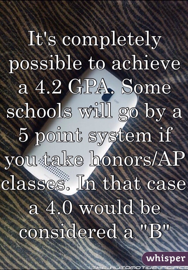 It's completely possible to achieve a 4.2 GPA. Some schools will go by a 5 point system if you take honors/AP classes. In that case a 4.0 would be considered a "B"