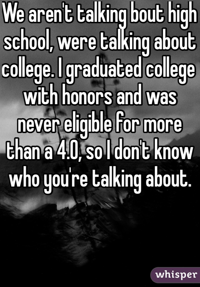 We aren't talking bout high school, were talking about college. I graduated college with honors and was never eligible for more than a 4.0, so I don't know who you're talking about.