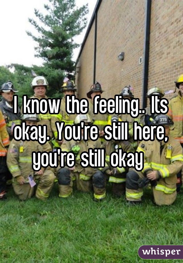 I know the feeling.. Its okay. You're still here, you're still okay 
