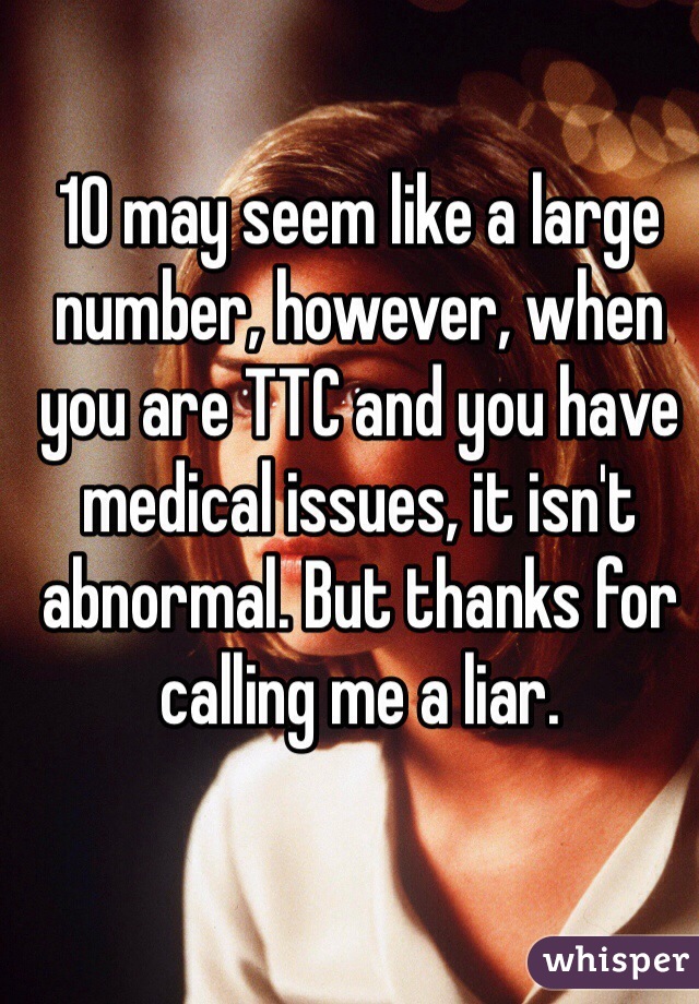 10 may seem like a large number, however, when you are TTC and you have medical issues, it isn't abnormal. But thanks for calling me a liar. 