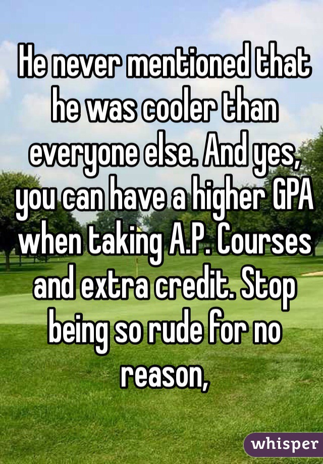 He never mentioned that he was cooler than everyone else. And yes, you can have a higher GPA when taking A.P. Courses and extra credit. Stop being so rude for no reason,