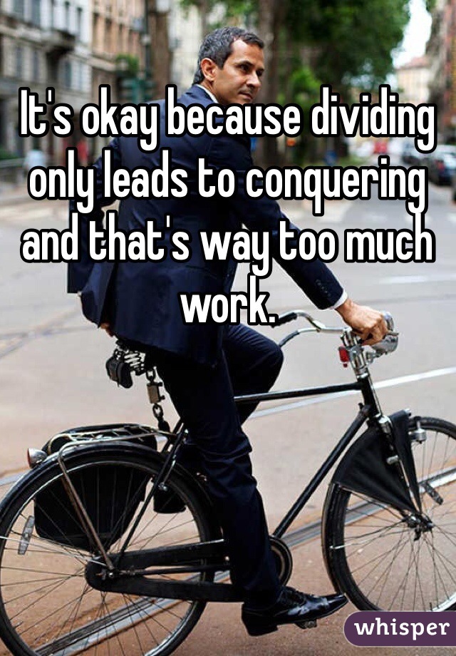It's okay because dividing only leads to conquering and that's way too much work. 