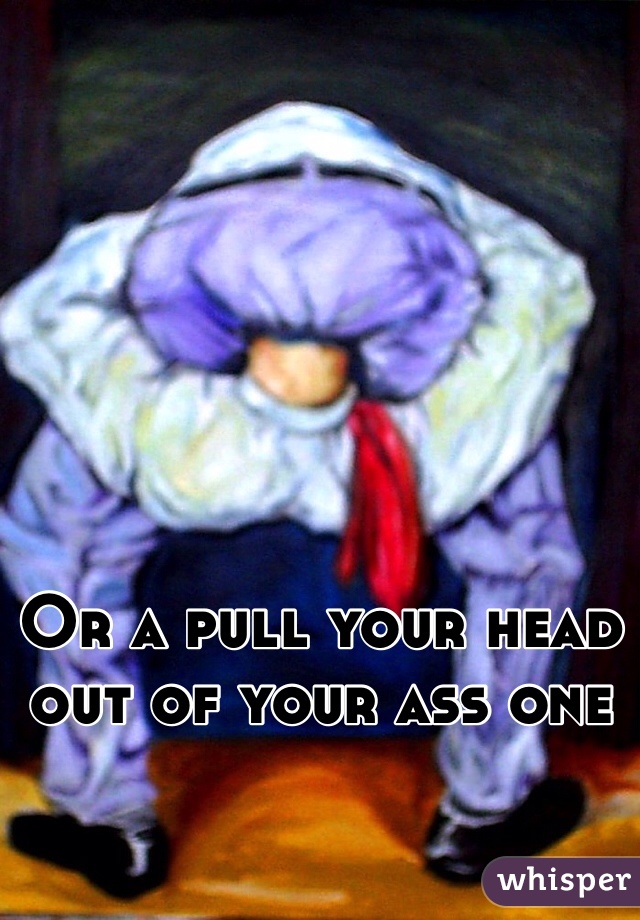 






Or a pull your head out of your ass one