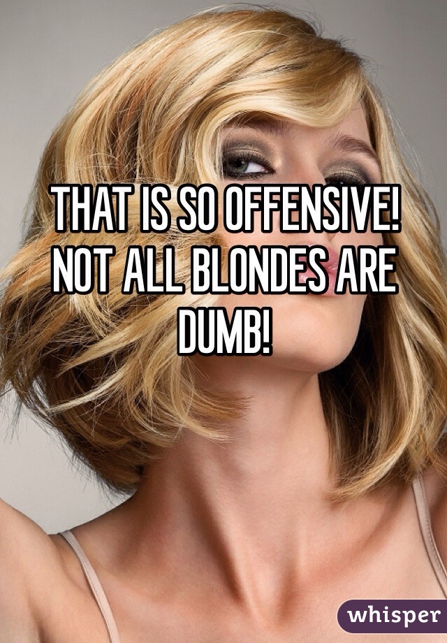 THAT IS SO OFFENSIVE!
NOT ALL BLONDES ARE DUMB!