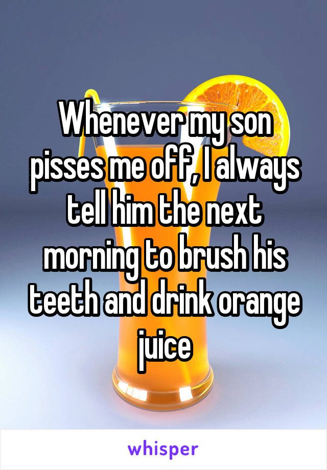 Whenever my son pisses me off, I always tell him the next morning to brush his teeth and drink orange juice