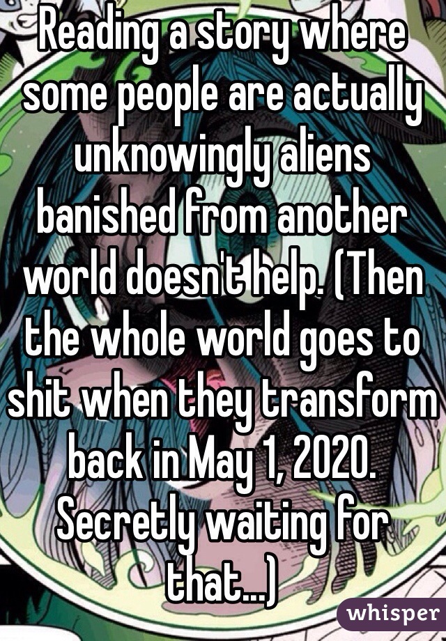 Reading a story where some people are actually unknowingly aliens banished from another world doesn't help. (Then the whole world goes to shit when they transform back in May 1, 2020. Secretly waiting for that...)