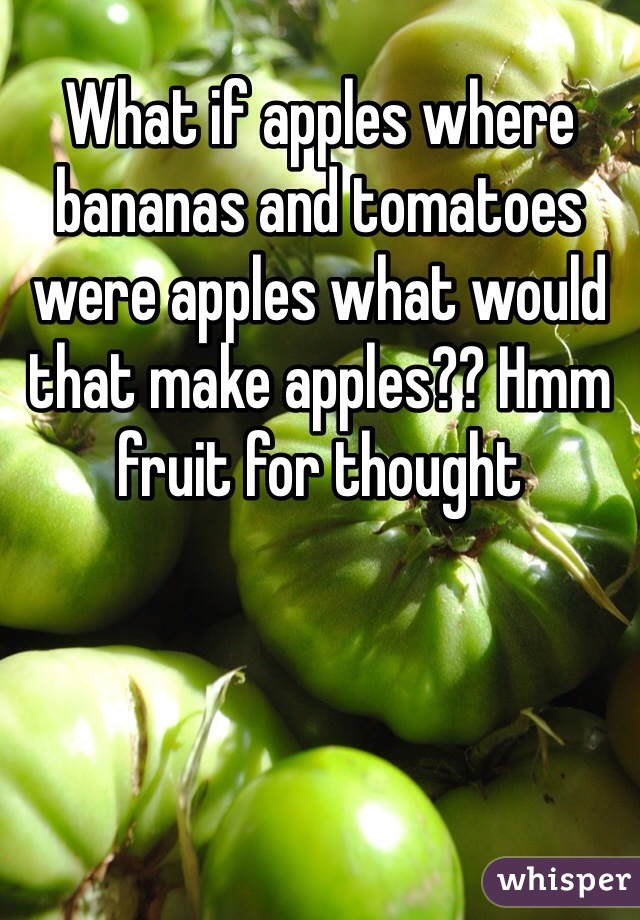 What if apples where bananas and tomatoes were apples what would that make apples?? Hmm fruit for thought