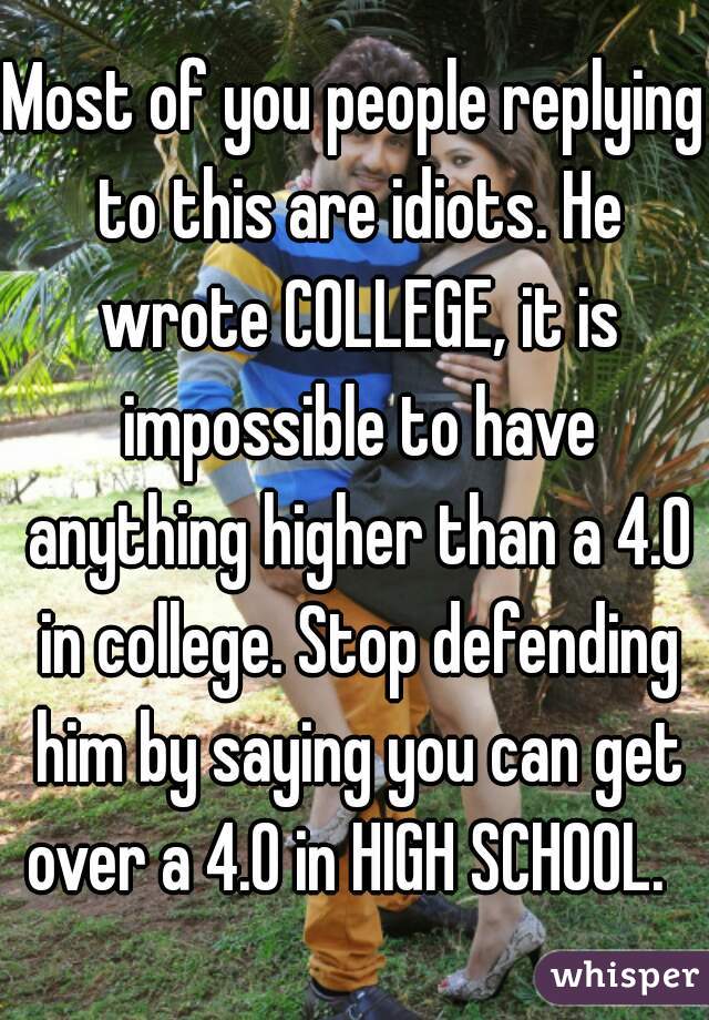 Most of you people replying to this are idiots. He wrote COLLEGE, it is impossible to have anything higher than a 4.0 in college. Stop defending him by saying you can get over a 4.0 in HIGH SCHOOL.  