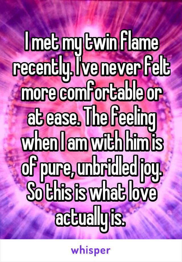 I met my twin flame recently. I've never felt more comfortable or at ease. The feeling when I am with him is of pure, unbridled joy. So this is what love actually is. 