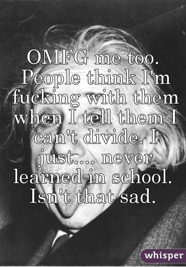 OMFG me too. People think I'm fucking with them when I tell them I can't divide. I just.... never learned in school.  Isn't that sad. 