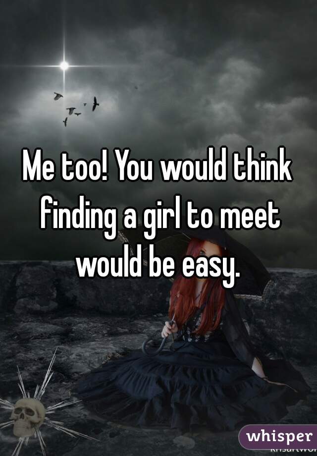 Me too! You would think finding a girl to meet would be easy. 