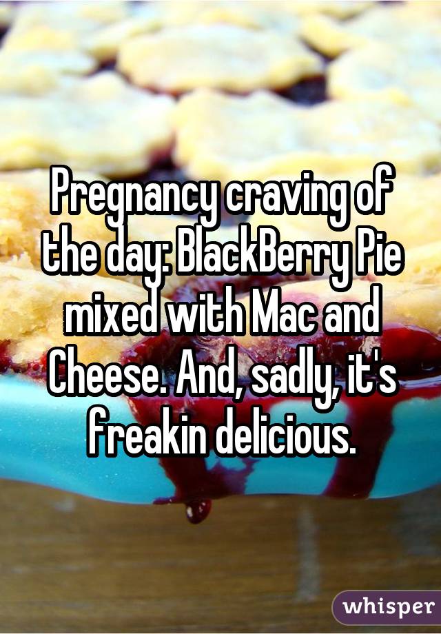 Pregnancy craving of the day: BlackBerry Pie mixed with Mac and Cheese.
And, sadly, it