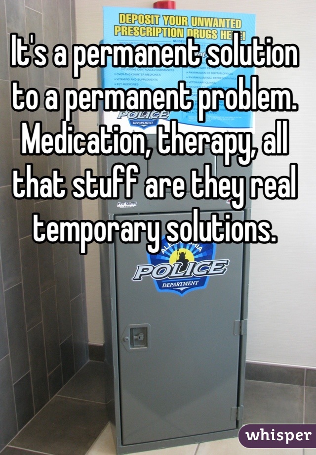 It's a permanent solution to a permanent problem. Medication, therapy, all that stuff are they real temporary solutions.