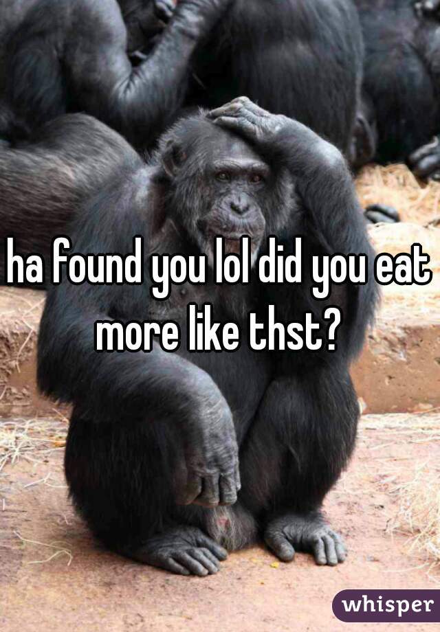 ha found you lol did you eat more like thst? 