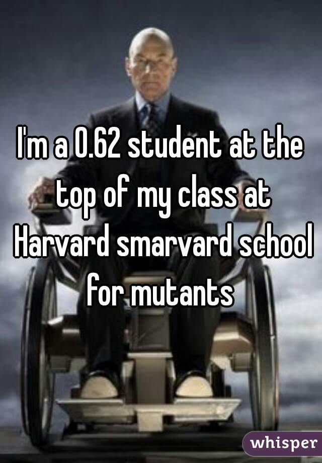 I'm a 0.62 student at the top of my class at Harvard smarvard school for mutants 