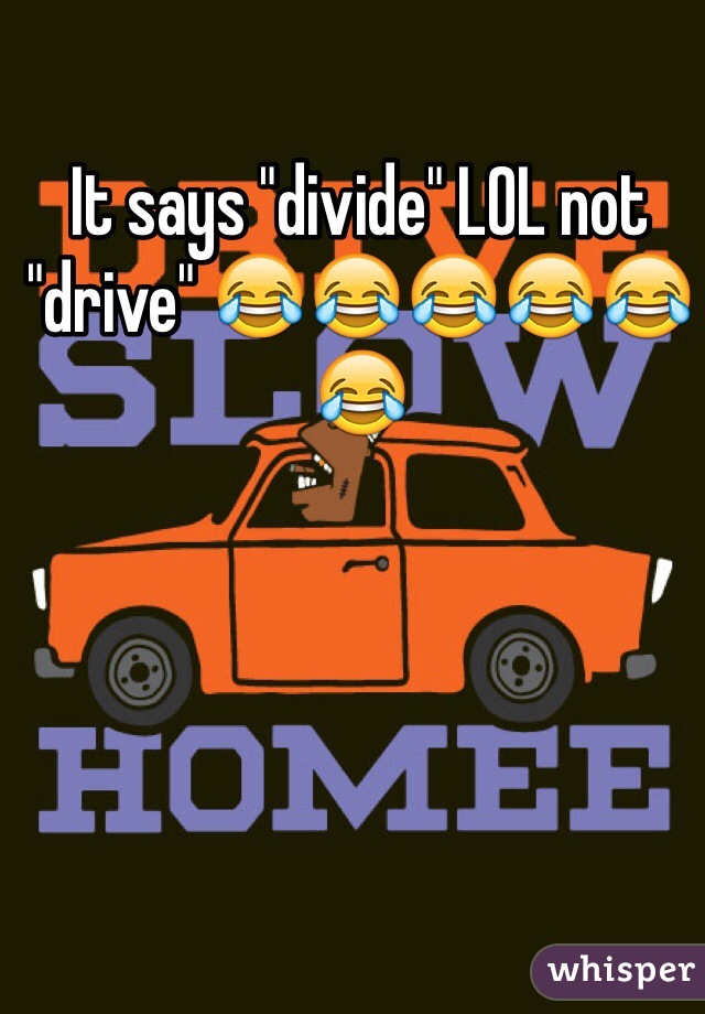 It says "divide" LOL not "drive" 😂😂😂😂😂😂