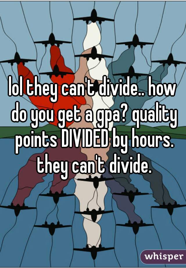 lol they can't divide.. how do you get a gpa? quality points DIVIDED by hours. they can't divide.