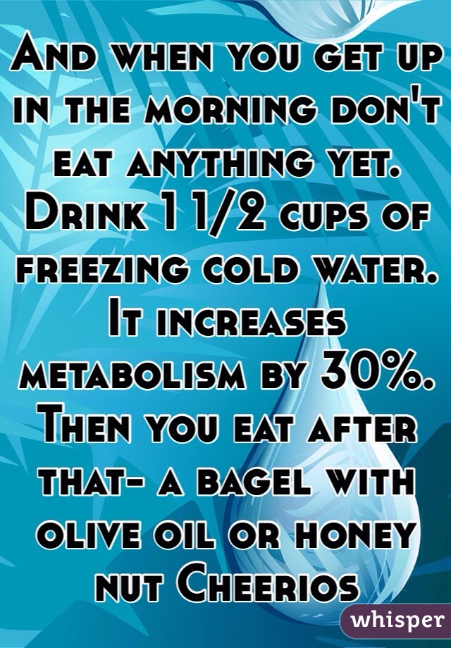And when you get up in the morning don't eat anything yet. Drink 1 1/2 cups of freezing cold water. It increases metabolism by 30%. Then you eat after that- a bagel with olive oil or honey nut Cheerios  